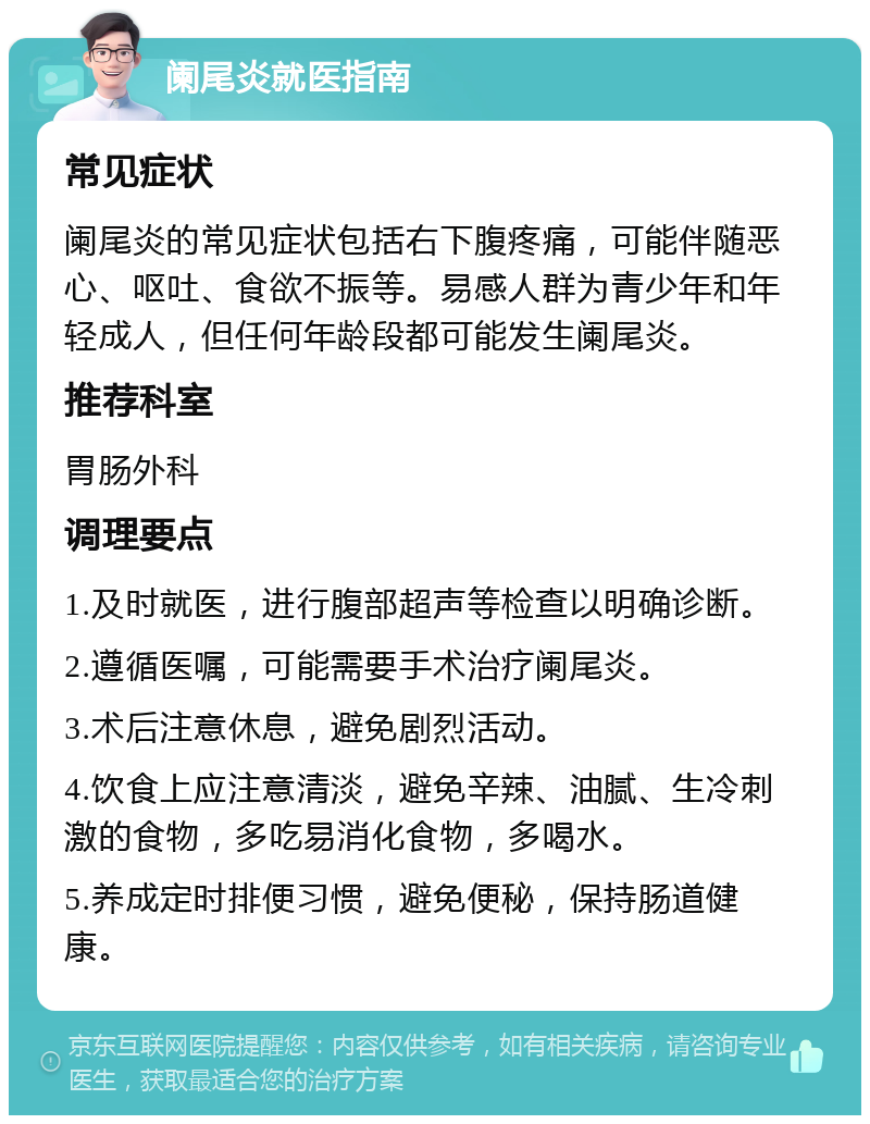 阑尾炎就医指南 常见症状 阑尾炎的常见症状包括右下腹疼痛，可能伴随恶心、呕吐、食欲不振等。易感人群为青少年和年轻成人，但任何年龄段都可能发生阑尾炎。 推荐科室 胃肠外科 调理要点 1.及时就医，进行腹部超声等检查以明确诊断。 2.遵循医嘱，可能需要手术治疗阑尾炎。 3.术后注意休息，避免剧烈活动。 4.饮食上应注意清淡，避免辛辣、油腻、生冷刺激的食物，多吃易消化食物，多喝水。 5.养成定时排便习惯，避免便秘，保持肠道健康。