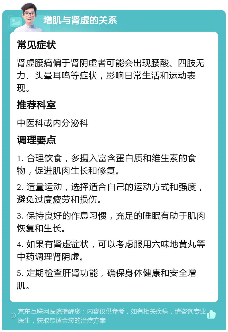 增肌与肾虚的关系 常见症状 肾虚腰痛偏于肾阴虚者可能会出现腰酸、四肢无力、头晕耳鸣等症状，影响日常生活和运动表现。 推荐科室 中医科或内分泌科 调理要点 1. 合理饮食，多摄入富含蛋白质和维生素的食物，促进肌肉生长和修复。 2. 适量运动，选择适合自己的运动方式和强度，避免过度疲劳和损伤。 3. 保持良好的作息习惯，充足的睡眠有助于肌肉恢复和生长。 4. 如果有肾虚症状，可以考虑服用六味地黄丸等中药调理肾阴虚。 5. 定期检查肝肾功能，确保身体健康和安全增肌。