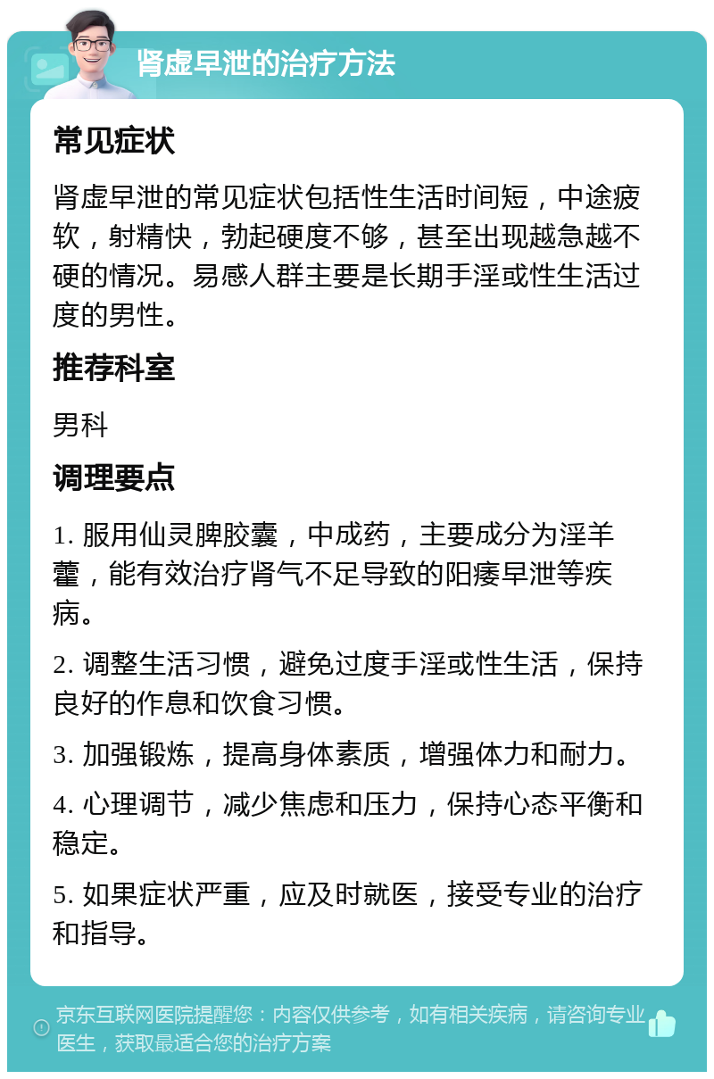 肾虚早泄的治疗方法 常见症状 肾虚早泄的常见症状包括性生活时间短，中途疲软，射精快，勃起硬度不够，甚至出现越急越不硬的情况。易感人群主要是长期手淫或性生活过度的男性。 推荐科室 男科 调理要点 1. 服用仙灵脾胶囊，中成药，主要成分为淫羊藿，能有效治疗肾气不足导致的阳痿早泄等疾病。 2. 调整生活习惯，避免过度手淫或性生活，保持良好的作息和饮食习惯。 3. 加强锻炼，提高身体素质，增强体力和耐力。 4. 心理调节，减少焦虑和压力，保持心态平衡和稳定。 5. 如果症状严重，应及时就医，接受专业的治疗和指导。