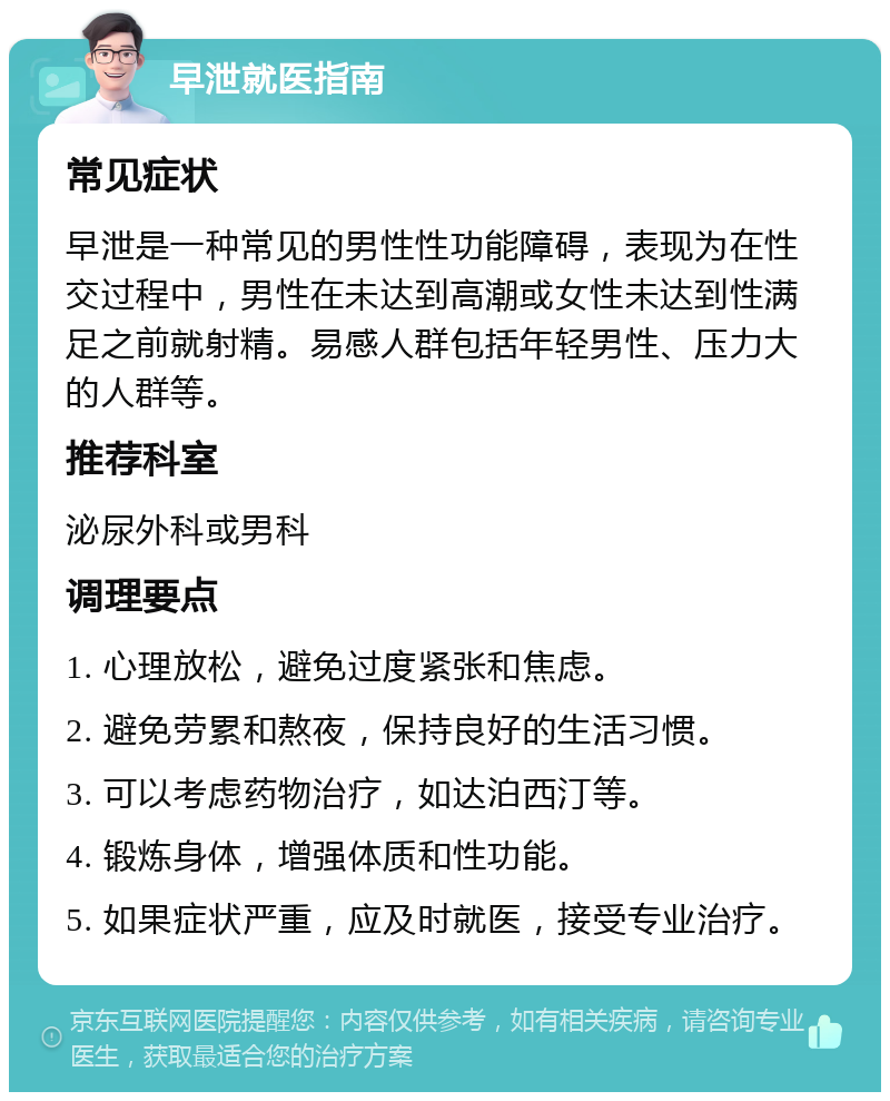 早泄就医指南 常见症状 早泄是一种常见的男性性功能障碍，表现为在性交过程中，男性在未达到高潮或女性未达到性满足之前就射精。易感人群包括年轻男性、压力大的人群等。 推荐科室 泌尿外科或男科 调理要点 1. 心理放松，避免过度紧张和焦虑。 2. 避免劳累和熬夜，保持良好的生活习惯。 3. 可以考虑药物治疗，如达泊西汀等。 4. 锻炼身体，增强体质和性功能。 5. 如果症状严重，应及时就医，接受专业治疗。