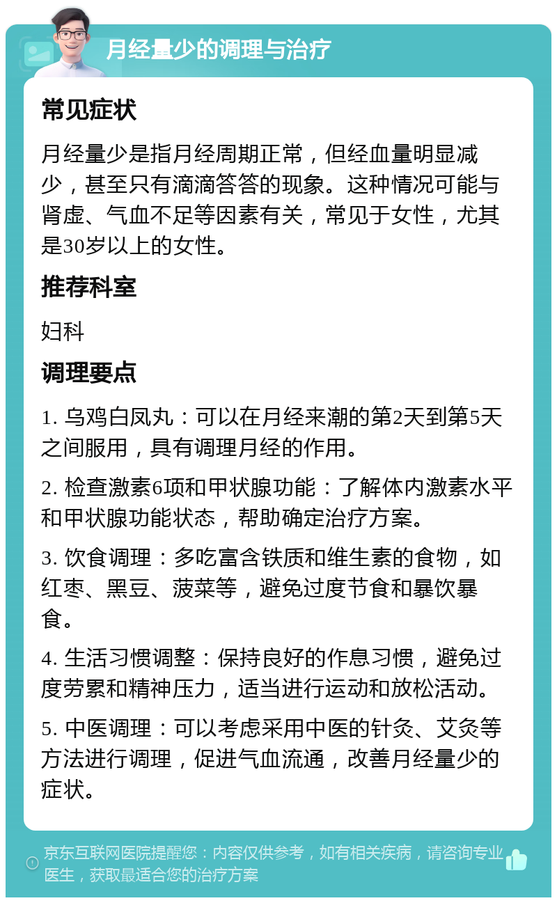 月经量少的调理与治疗 常见症状 月经量少是指月经周期正常，但经血量明显减少，甚至只有滴滴答答的现象。这种情况可能与肾虚、气血不足等因素有关，常见于女性，尤其是30岁以上的女性。 推荐科室 妇科 调理要点 1. 乌鸡白凤丸：可以在月经来潮的第2天到第5天之间服用，具有调理月经的作用。 2. 检查激素6项和甲状腺功能：了解体内激素水平和甲状腺功能状态，帮助确定治疗方案。 3. 饮食调理：多吃富含铁质和维生素的食物，如红枣、黑豆、菠菜等，避免过度节食和暴饮暴食。 4. 生活习惯调整：保持良好的作息习惯，避免过度劳累和精神压力，适当进行运动和放松活动。 5. 中医调理：可以考虑采用中医的针灸、艾灸等方法进行调理，促进气血流通，改善月经量少的症状。