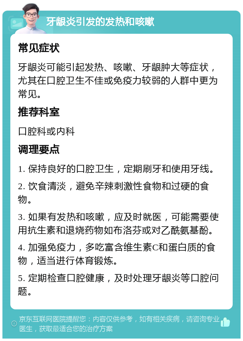 牙龈炎引发的发热和咳嗽 常见症状 牙龈炎可能引起发热、咳嗽、牙龈肿大等症状，尤其在口腔卫生不佳或免疫力较弱的人群中更为常见。 推荐科室 口腔科或内科 调理要点 1. 保持良好的口腔卫生，定期刷牙和使用牙线。 2. 饮食清淡，避免辛辣刺激性食物和过硬的食物。 3. 如果有发热和咳嗽，应及时就医，可能需要使用抗生素和退烧药物如布洛芬或对乙酰氨基酚。 4. 加强免疫力，多吃富含维生素C和蛋白质的食物，适当进行体育锻炼。 5. 定期检查口腔健康，及时处理牙龈炎等口腔问题。