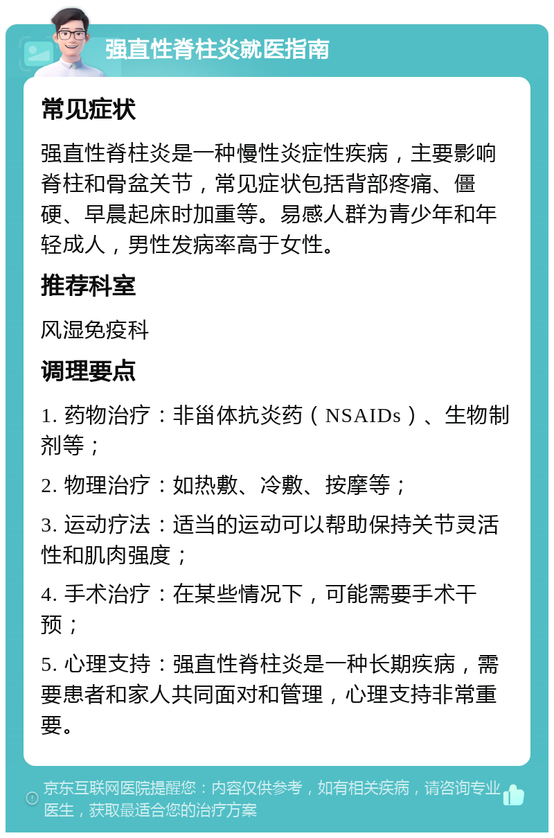 强直性脊柱炎就医指南 常见症状 强直性脊柱炎是一种慢性炎症性疾病，主要影响脊柱和骨盆关节，常见症状包括背部疼痛、僵硬、早晨起床时加重等。易感人群为青少年和年轻成人，男性发病率高于女性。 推荐科室 风湿免疫科 调理要点 1. 药物治疗：非甾体抗炎药（NSAIDs）、生物制剂等； 2. 物理治疗：如热敷、冷敷、按摩等； 3. 运动疗法：适当的运动可以帮助保持关节灵活性和肌肉强度； 4. 手术治疗：在某些情况下，可能需要手术干预； 5. 心理支持：强直性脊柱炎是一种长期疾病，需要患者和家人共同面对和管理，心理支持非常重要。