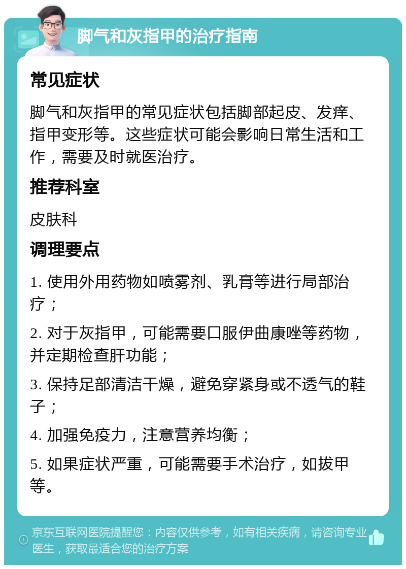 脚气和灰指甲的治疗指南 常见症状 脚气和灰指甲的常见症状包括脚部起皮、发痒、指甲变形等。这些症状可能会影响日常生活和工作，需要及时就医治疗。 推荐科室 皮肤科 调理要点 1. 使用外用药物如喷雾剂、乳膏等进行局部治疗； 2. 对于灰指甲，可能需要口服伊曲康唑等药物，并定期检查肝功能； 3. 保持足部清洁干燥，避免穿紧身或不透气的鞋子； 4. 加强免疫力，注意营养均衡； 5. 如果症状严重，可能需要手术治疗，如拔甲等。