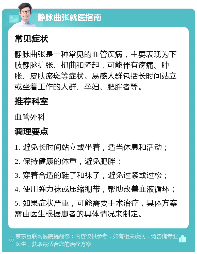 静脉曲张就医指南 常见症状 静脉曲张是一种常见的血管疾病，主要表现为下肢静脉扩张、扭曲和隆起，可能伴有疼痛、肿胀、皮肤瘀斑等症状。易感人群包括长时间站立或坐着工作的人群、孕妇、肥胖者等。 推荐科室 血管外科 调理要点 1. 避免长时间站立或坐着，适当休息和活动； 2. 保持健康的体重，避免肥胖； 3. 穿着合适的鞋子和袜子，避免过紧或过松； 4. 使用弹力袜或压缩绷带，帮助改善血液循环； 5. 如果症状严重，可能需要手术治疗，具体方案需由医生根据患者的具体情况来制定。