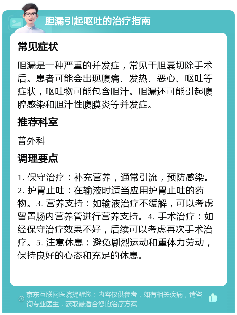 胆漏引起呕吐的治疗指南 常见症状 胆漏是一种严重的并发症，常见于胆囊切除手术后。患者可能会出现腹痛、发热、恶心、呕吐等症状，呕吐物可能包含胆汁。胆漏还可能引起腹腔感染和胆汁性腹膜炎等并发症。 推荐科室 普外科 调理要点 1. 保守治疗：补充营养，通常引流，预防感染。2. 护胃止吐：在输液时适当应用护胃止吐的药物。3. 营养支持：如输液治疗不缓解，可以考虑留置肠内营养管进行营养支持。4. 手术治疗：如经保守治疗效果不好，后续可以考虑再次手术治疗。5. 注意休息：避免剧烈运动和重体力劳动，保持良好的心态和充足的休息。