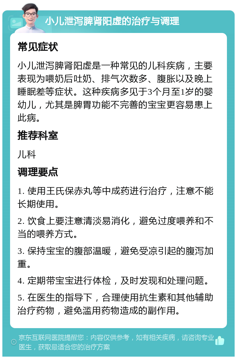 小儿泄泻脾肾阳虚的治疗与调理 常见症状 小儿泄泻脾肾阳虚是一种常见的儿科疾病，主要表现为喂奶后吐奶、排气次数多、腹胀以及晚上睡眠差等症状。这种疾病多见于3个月至1岁的婴幼儿，尤其是脾胃功能不完善的宝宝更容易患上此病。 推荐科室 儿科 调理要点 1. 使用王氏保赤丸等中成药进行治疗，注意不能长期使用。 2. 饮食上要注意清淡易消化，避免过度喂养和不当的喂养方式。 3. 保持宝宝的腹部温暖，避免受凉引起的腹泻加重。 4. 定期带宝宝进行体检，及时发现和处理问题。 5. 在医生的指导下，合理使用抗生素和其他辅助治疗药物，避免滥用药物造成的副作用。