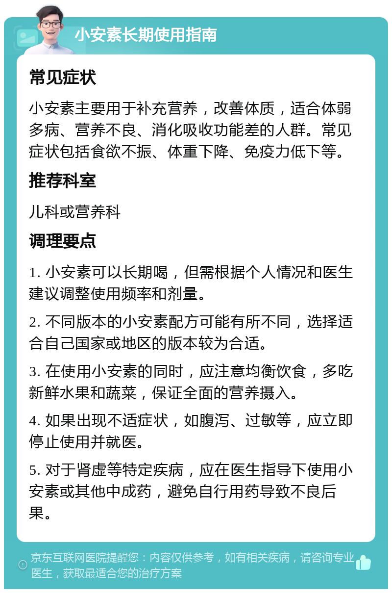 小安素长期使用指南 常见症状 小安素主要用于补充营养，改善体质，适合体弱多病、营养不良、消化吸收功能差的人群。常见症状包括食欲不振、体重下降、免疫力低下等。 推荐科室 儿科或营养科 调理要点 1. 小安素可以长期喝，但需根据个人情况和医生建议调整使用频率和剂量。 2. 不同版本的小安素配方可能有所不同，选择适合自己国家或地区的版本较为合适。 3. 在使用小安素的同时，应注意均衡饮食，多吃新鲜水果和蔬菜，保证全面的营养摄入。 4. 如果出现不适症状，如腹泻、过敏等，应立即停止使用并就医。 5. 对于肾虚等特定疾病，应在医生指导下使用小安素或其他中成药，避免自行用药导致不良后果。