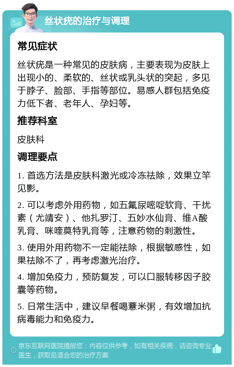 丝状疣的治疗与调理 常见症状 丝状疣是一种常见的皮肤病，主要表现为皮肤上出现小的、柔软的、丝状或乳头状的突起，多见于脖子、脸部、手指等部位。易感人群包括免疫力低下者、老年人、孕妇等。 推荐科室 皮肤科 调理要点 1. 首选方法是皮肤科激光或冷冻祛除，效果立竿见影。 2. 可以考虑外用药物，如五氟尿嘧啶软膏、干扰素（尤靖安）、他扎罗汀、五妙水仙膏、维A酸乳膏、咪喹莫特乳膏等，注意药物的刺激性。 3. 使用外用药物不一定能祛除，根据敏感性，如果祛除不了，再考虑激光治疗。 4. 增加免疫力，预防复发，可以口服转移因子胶囊等药物。 5. 日常生活中，建议早餐喝薏米粥，有效增加抗病毒能力和免疫力。