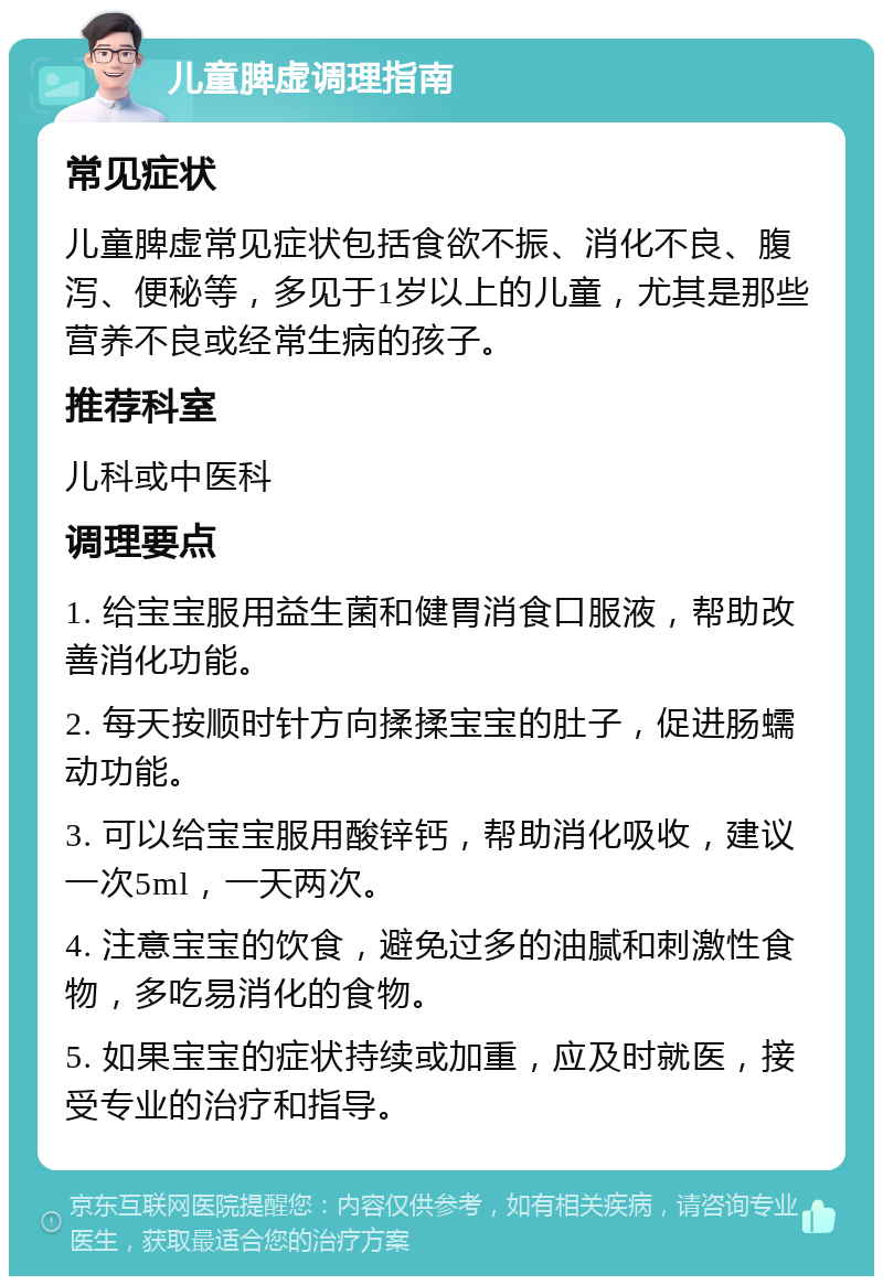 儿童脾虚调理指南 常见症状 儿童脾虚常见症状包括食欲不振、消化不良、腹泻、便秘等，多见于1岁以上的儿童，尤其是那些营养不良或经常生病的孩子。 推荐科室 儿科或中医科 调理要点 1. 给宝宝服用益生菌和健胃消食口服液，帮助改善消化功能。 2. 每天按顺时针方向揉揉宝宝的肚子，促进肠蠕动功能。 3. 可以给宝宝服用酸锌钙，帮助消化吸收，建议一次5ml，一天两次。 4. 注意宝宝的饮食，避免过多的油腻和刺激性食物，多吃易消化的食物。 5. 如果宝宝的症状持续或加重，应及时就医，接受专业的治疗和指导。