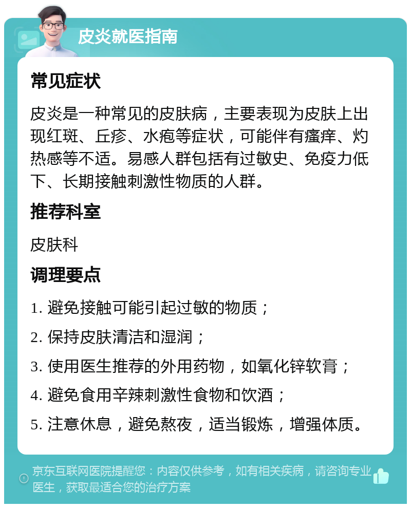 皮炎就医指南 常见症状 皮炎是一种常见的皮肤病，主要表现为皮肤上出现红斑、丘疹、水疱等症状，可能伴有瘙痒、灼热感等不适。易感人群包括有过敏史、免疫力低下、长期接触刺激性物质的人群。 推荐科室 皮肤科 调理要点 1. 避免接触可能引起过敏的物质； 2. 保持皮肤清洁和湿润； 3. 使用医生推荐的外用药物，如氧化锌软膏； 4. 避免食用辛辣刺激性食物和饮酒； 5. 注意休息，避免熬夜，适当锻炼，增强体质。