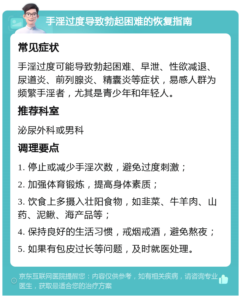 手淫过度导致勃起困难的恢复指南 常见症状 手淫过度可能导致勃起困难、早泄、性欲减退、尿道炎、前列腺炎、精囊炎等症状，易感人群为频繁手淫者，尤其是青少年和年轻人。 推荐科室 泌尿外科或男科 调理要点 1. 停止或减少手淫次数，避免过度刺激； 2. 加强体育锻炼，提高身体素质； 3. 饮食上多摄入壮阳食物，如韭菜、牛羊肉、山药、泥鳅、海产品等； 4. 保持良好的生活习惯，戒烟戒酒，避免熬夜； 5. 如果有包皮过长等问题，及时就医处理。