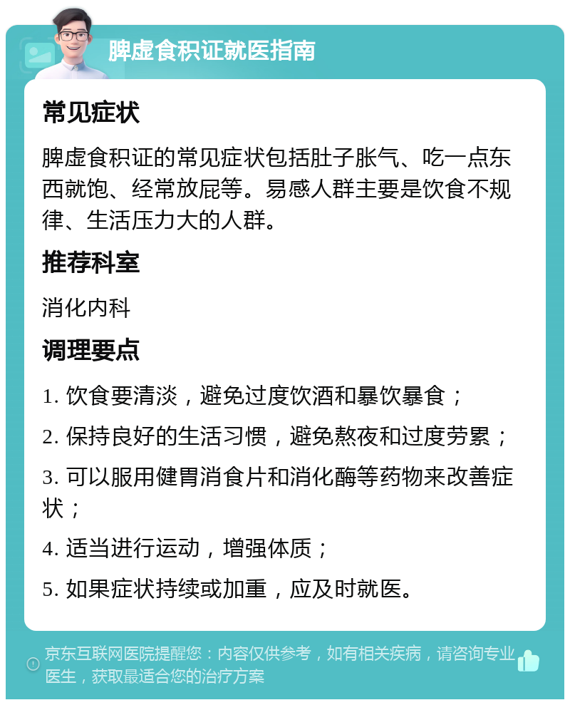 脾虚食积证就医指南 常见症状 脾虚食积证的常见症状包括肚子胀气、吃一点东西就饱、经常放屁等。易感人群主要是饮食不规律、生活压力大的人群。 推荐科室 消化内科 调理要点 1. 饮食要清淡，避免过度饮酒和暴饮暴食； 2. 保持良好的生活习惯，避免熬夜和过度劳累； 3. 可以服用健胃消食片和消化酶等药物来改善症状； 4. 适当进行运动，增强体质； 5. 如果症状持续或加重，应及时就医。