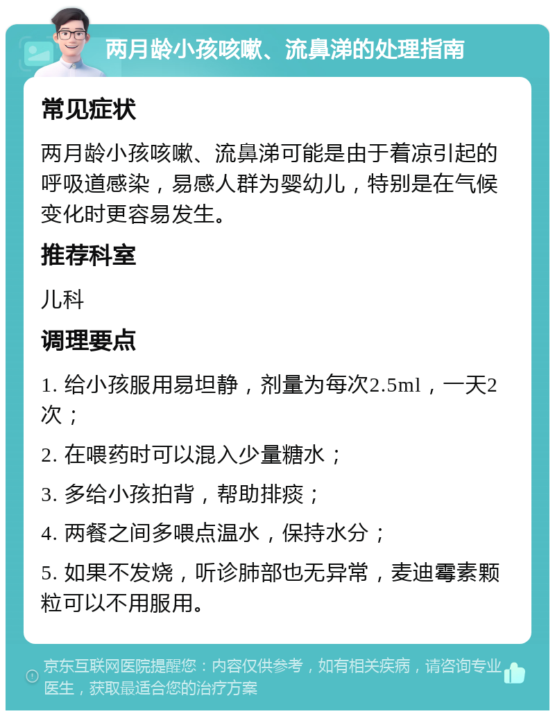 两月龄小孩咳嗽、流鼻涕的处理指南 常见症状 两月龄小孩咳嗽、流鼻涕可能是由于着凉引起的呼吸道感染，易感人群为婴幼儿，特别是在气候变化时更容易发生。 推荐科室 儿科 调理要点 1. 给小孩服用易坦静，剂量为每次2.5ml，一天2次； 2. 在喂药时可以混入少量糖水； 3. 多给小孩拍背，帮助排痰； 4. 两餐之间多喂点温水，保持水分； 5. 如果不发烧，听诊肺部也无异常，麦迪霉素颗粒可以不用服用。