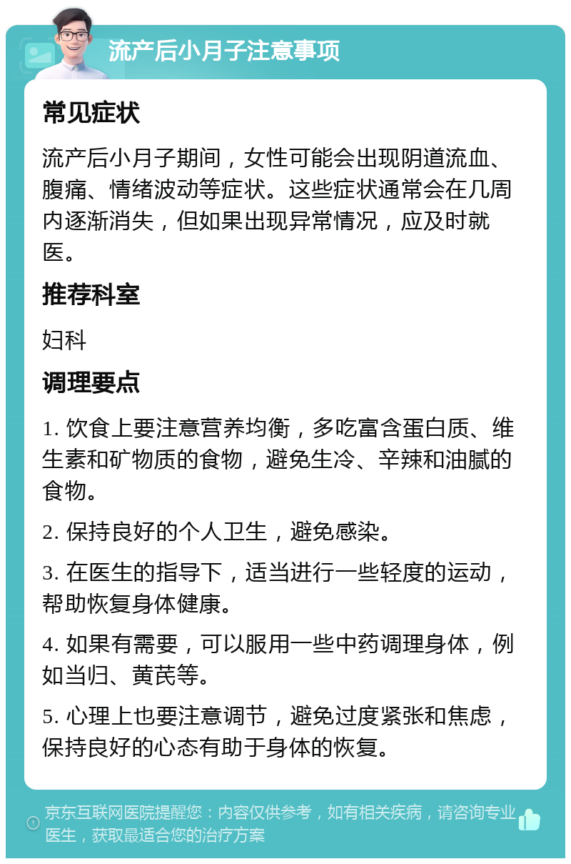 流产后小月子注意事项 常见症状 流产后小月子期间，女性可能会出现阴道流血、腹痛、情绪波动等症状。这些症状通常会在几周内逐渐消失，但如果出现异常情况，应及时就医。 推荐科室 妇科 调理要点 1. 饮食上要注意营养均衡，多吃富含蛋白质、维生素和矿物质的食物，避免生冷、辛辣和油腻的食物。 2. 保持良好的个人卫生，避免感染。 3. 在医生的指导下，适当进行一些轻度的运动，帮助恢复身体健康。 4. 如果有需要，可以服用一些中药调理身体，例如当归、黄芪等。 5. 心理上也要注意调节，避免过度紧张和焦虑，保持良好的心态有助于身体的恢复。