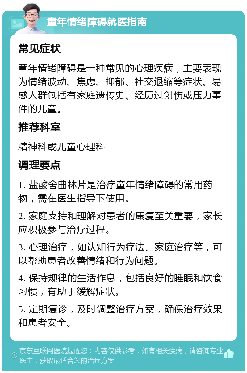 童年情绪障碍就医指南 常见症状 童年情绪障碍是一种常见的心理疾病，主要表现为情绪波动、焦虑、抑郁、社交退缩等症状。易感人群包括有家庭遗传史、经历过创伤或压力事件的儿童。 推荐科室 精神科或儿童心理科 调理要点 1. 盐酸舍曲林片是治疗童年情绪障碍的常用药物，需在医生指导下使用。 2. 家庭支持和理解对患者的康复至关重要，家长应积极参与治疗过程。 3. 心理治疗，如认知行为疗法、家庭治疗等，可以帮助患者改善情绪和行为问题。 4. 保持规律的生活作息，包括良好的睡眠和饮食习惯，有助于缓解症状。 5. 定期复诊，及时调整治疗方案，确保治疗效果和患者安全。