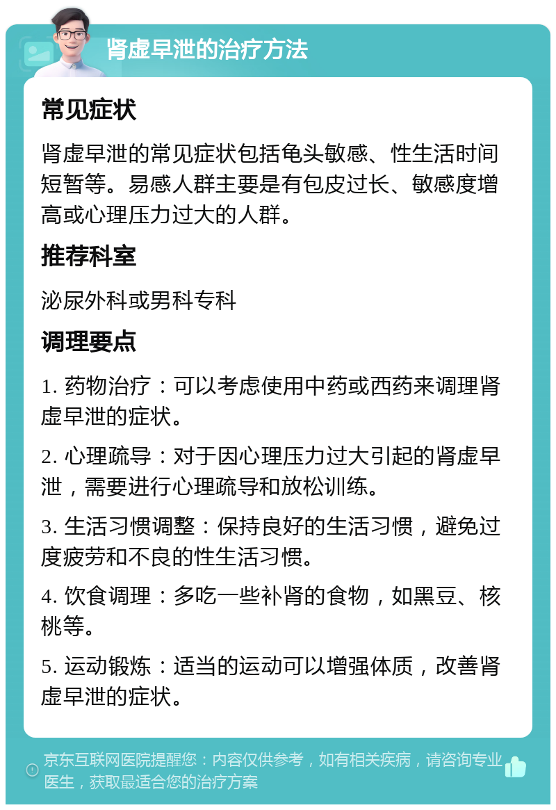 肾虚早泄的治疗方法 常见症状 肾虚早泄的常见症状包括龟头敏感、性生活时间短暂等。易感人群主要是有包皮过长、敏感度增高或心理压力过大的人群。 推荐科室 泌尿外科或男科专科 调理要点 1. 药物治疗：可以考虑使用中药或西药来调理肾虚早泄的症状。 2. 心理疏导：对于因心理压力过大引起的肾虚早泄，需要进行心理疏导和放松训练。 3. 生活习惯调整：保持良好的生活习惯，避免过度疲劳和不良的性生活习惯。 4. 饮食调理：多吃一些补肾的食物，如黑豆、核桃等。 5. 运动锻炼：适当的运动可以增强体质，改善肾虚早泄的症状。