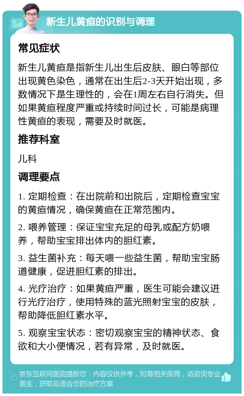 新生儿黄疸的识别与调理 常见症状 新生儿黄疸是指新生儿出生后皮肤、眼白等部位出现黄色染色，通常在出生后2-3天开始出现，多数情况下是生理性的，会在1周左右自行消失。但如果黄疸程度严重或持续时间过长，可能是病理性黄疸的表现，需要及时就医。 推荐科室 儿科 调理要点 1. 定期检查：在出院前和出院后，定期检查宝宝的黄疸情况，确保黄疸在正常范围内。 2. 喂养管理：保证宝宝充足的母乳或配方奶喂养，帮助宝宝排出体内的胆红素。 3. 益生菌补充：每天喂一些益生菌，帮助宝宝肠道健康，促进胆红素的排出。 4. 光疗治疗：如果黄疸严重，医生可能会建议进行光疗治疗，使用特殊的蓝光照射宝宝的皮肤，帮助降低胆红素水平。 5. 观察宝宝状态：密切观察宝宝的精神状态、食欲和大小便情况，若有异常，及时就医。