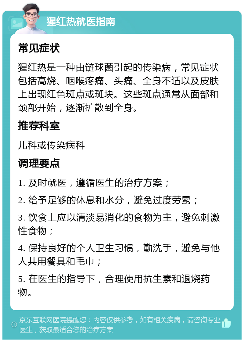 猩红热就医指南 常见症状 猩红热是一种由链球菌引起的传染病，常见症状包括高烧、咽喉疼痛、头痛、全身不适以及皮肤上出现红色斑点或斑块。这些斑点通常从面部和颈部开始，逐渐扩散到全身。 推荐科室 儿科或传染病科 调理要点 1. 及时就医，遵循医生的治疗方案； 2. 给予足够的休息和水分，避免过度劳累； 3. 饮食上应以清淡易消化的食物为主，避免刺激性食物； 4. 保持良好的个人卫生习惯，勤洗手，避免与他人共用餐具和毛巾； 5. 在医生的指导下，合理使用抗生素和退烧药物。