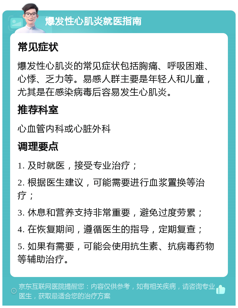 爆发性心肌炎就医指南 常见症状 爆发性心肌炎的常见症状包括胸痛、呼吸困难、心悸、乏力等。易感人群主要是年轻人和儿童，尤其是在感染病毒后容易发生心肌炎。 推荐科室 心血管内科或心脏外科 调理要点 1. 及时就医，接受专业治疗； 2. 根据医生建议，可能需要进行血浆置换等治疗； 3. 休息和营养支持非常重要，避免过度劳累； 4. 在恢复期间，遵循医生的指导，定期复查； 5. 如果有需要，可能会使用抗生素、抗病毒药物等辅助治疗。