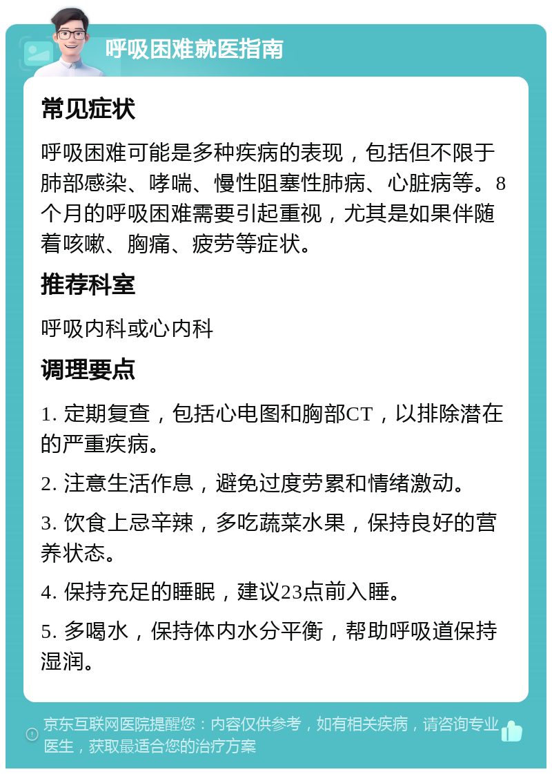 呼吸困难就医指南 常见症状 呼吸困难可能是多种疾病的表现，包括但不限于肺部感染、哮喘、慢性阻塞性肺病、心脏病等。8个月的呼吸困难需要引起重视，尤其是如果伴随着咳嗽、胸痛、疲劳等症状。 推荐科室 呼吸内科或心内科 调理要点 1. 定期复查，包括心电图和胸部CT，以排除潜在的严重疾病。 2. 注意生活作息，避免过度劳累和情绪激动。 3. 饮食上忌辛辣，多吃蔬菜水果，保持良好的营养状态。 4. 保持充足的睡眠，建议23点前入睡。 5. 多喝水，保持体内水分平衡，帮助呼吸道保持湿润。