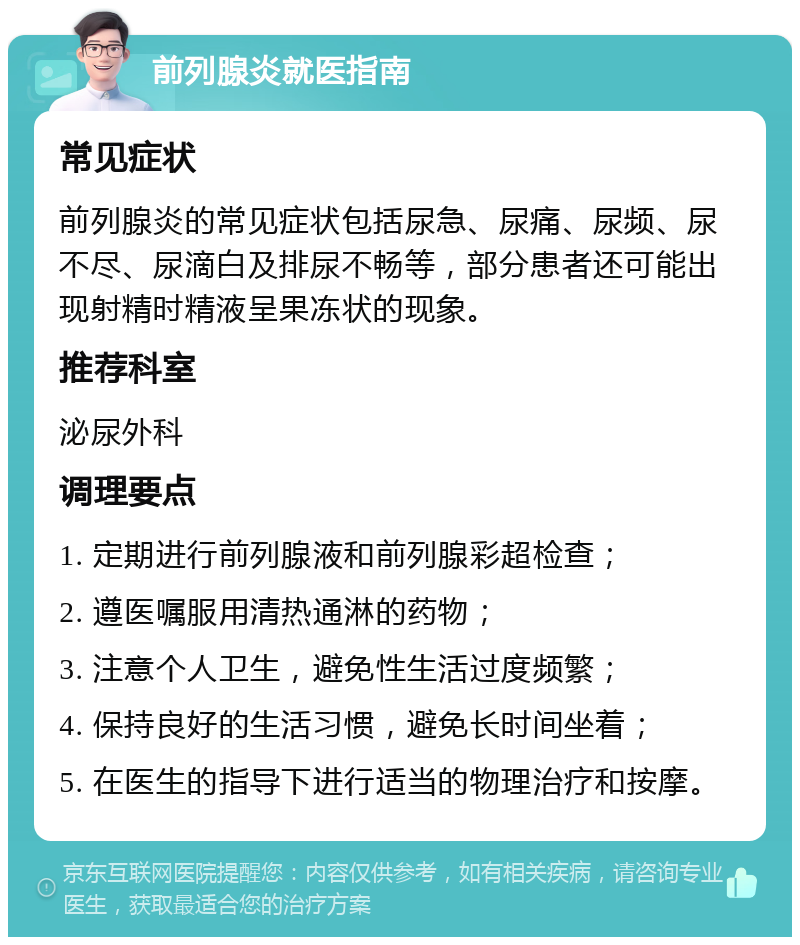 前列腺炎就医指南 常见症状 前列腺炎的常见症状包括尿急、尿痛、尿频、尿不尽、尿滴白及排尿不畅等，部分患者还可能出现射精时精液呈果冻状的现象。 推荐科室 泌尿外科 调理要点 1. 定期进行前列腺液和前列腺彩超检查； 2. 遵医嘱服用清热通淋的药物； 3. 注意个人卫生，避免性生活过度频繁； 4. 保持良好的生活习惯，避免长时间坐着； 5. 在医生的指导下进行适当的物理治疗和按摩。