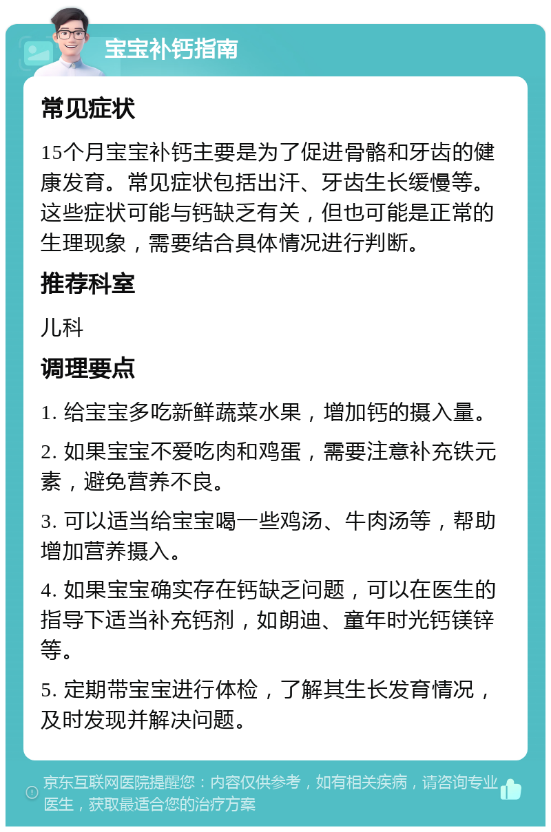 宝宝补钙指南 常见症状 15个月宝宝补钙主要是为了促进骨骼和牙齿的健康发育。常见症状包括出汗、牙齿生长缓慢等。这些症状可能与钙缺乏有关，但也可能是正常的生理现象，需要结合具体情况进行判断。 推荐科室 儿科 调理要点 1. 给宝宝多吃新鲜蔬菜水果，增加钙的摄入量。 2. 如果宝宝不爱吃肉和鸡蛋，需要注意补充铁元素，避免营养不良。 3. 可以适当给宝宝喝一些鸡汤、牛肉汤等，帮助增加营养摄入。 4. 如果宝宝确实存在钙缺乏问题，可以在医生的指导下适当补充钙剂，如朗迪、童年时光钙镁锌等。 5. 定期带宝宝进行体检，了解其生长发育情况，及时发现并解决问题。