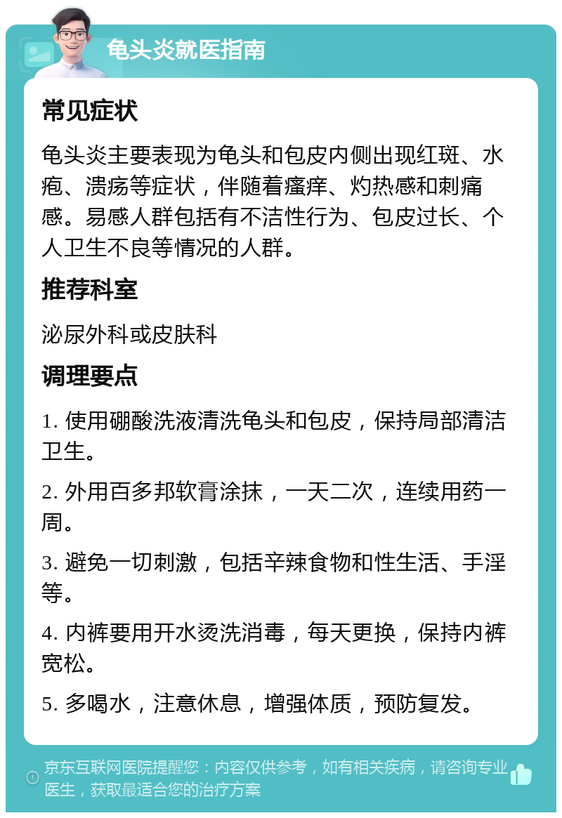 龟头炎就医指南 常见症状 龟头炎主要表现为龟头和包皮内侧出现红斑、水疱、溃疡等症状，伴随着瘙痒、灼热感和刺痛感。易感人群包括有不洁性行为、包皮过长、个人卫生不良等情况的人群。 推荐科室 泌尿外科或皮肤科 调理要点 1. 使用硼酸洗液清洗龟头和包皮，保持局部清洁卫生。 2. 外用百多邦软膏涂抹，一天二次，连续用药一周。 3. 避免一切刺激，包括辛辣食物和性生活、手淫等。 4. 内裤要用开水烫洗消毒，每天更换，保持内裤宽松。 5. 多喝水，注意休息，增强体质，预防复发。