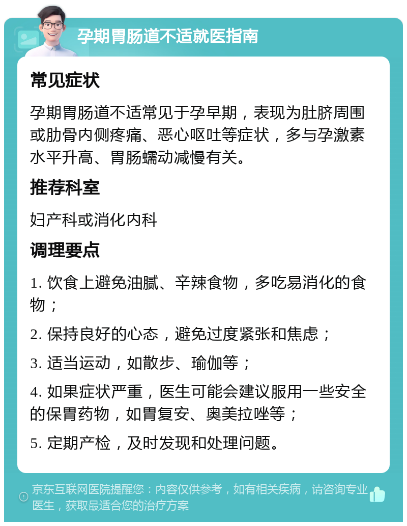 孕期胃肠道不适就医指南 常见症状 孕期胃肠道不适常见于孕早期，表现为肚脐周围或肋骨内侧疼痛、恶心呕吐等症状，多与孕激素水平升高、胃肠蠕动减慢有关。 推荐科室 妇产科或消化内科 调理要点 1. 饮食上避免油腻、辛辣食物，多吃易消化的食物； 2. 保持良好的心态，避免过度紧张和焦虑； 3. 适当运动，如散步、瑜伽等； 4. 如果症状严重，医生可能会建议服用一些安全的保胃药物，如胃复安、奥美拉唑等； 5. 定期产检，及时发现和处理问题。