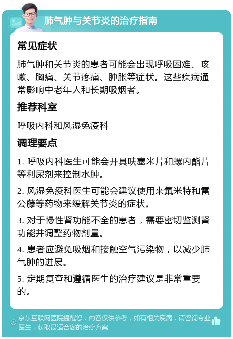 肺气肿与关节炎的治疗指南 常见症状 肺气肿和关节炎的患者可能会出现呼吸困难、咳嗽、胸痛、关节疼痛、肿胀等症状。这些疾病通常影响中老年人和长期吸烟者。 推荐科室 呼吸内科和风湿免疫科 调理要点 1. 呼吸内科医生可能会开具呋塞米片和螺内酯片等利尿剂来控制水肿。 2. 风湿免疫科医生可能会建议使用来氟米特和雷公藤等药物来缓解关节炎的症状。 3. 对于慢性肾功能不全的患者，需要密切监测肾功能并调整药物剂量。 4. 患者应避免吸烟和接触空气污染物，以减少肺气肿的进展。 5. 定期复查和遵循医生的治疗建议是非常重要的。