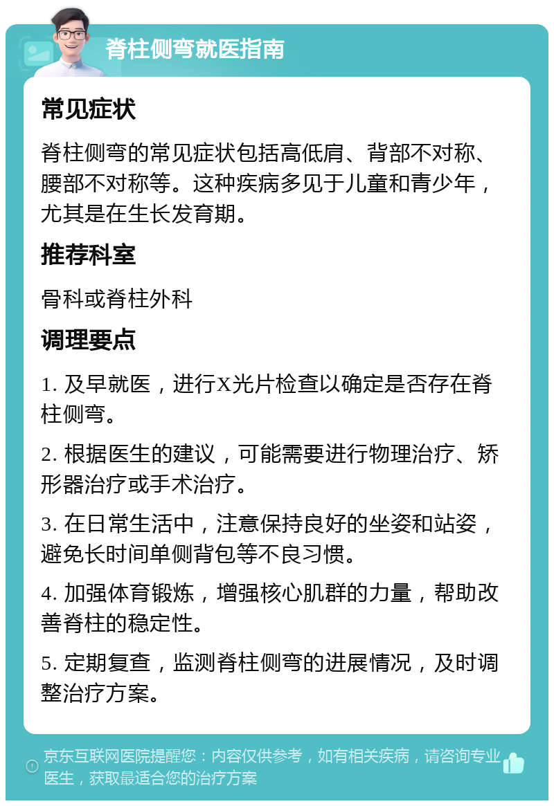 脊柱侧弯就医指南 常见症状 脊柱侧弯的常见症状包括高低肩、背部不对称、腰部不对称等。这种疾病多见于儿童和青少年，尤其是在生长发育期。 推荐科室 骨科或脊柱外科 调理要点 1. 及早就医，进行X光片检查以确定是否存在脊柱侧弯。 2. 根据医生的建议，可能需要进行物理治疗、矫形器治疗或手术治疗。 3. 在日常生活中，注意保持良好的坐姿和站姿，避免长时间单侧背包等不良习惯。 4. 加强体育锻炼，增强核心肌群的力量，帮助改善脊柱的稳定性。 5. 定期复查，监测脊柱侧弯的进展情况，及时调整治疗方案。