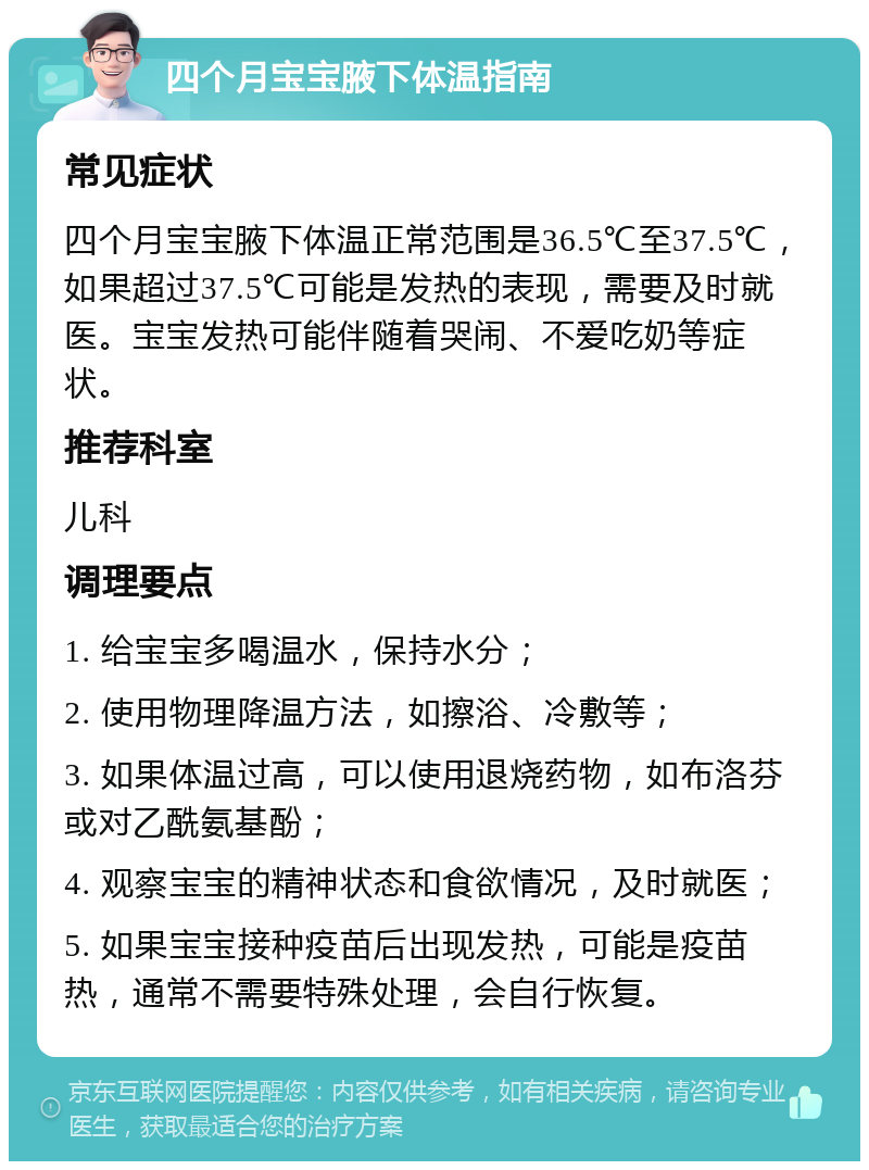 四个月宝宝腋下体温指南 常见症状 四个月宝宝腋下体温正常范围是36.5℃至37.5℃，如果超过37.5℃可能是发热的表现，需要及时就医。宝宝发热可能伴随着哭闹、不爱吃奶等症状。 推荐科室 儿科 调理要点 1. 给宝宝多喝温水，保持水分； 2. 使用物理降温方法，如擦浴、冷敷等； 3. 如果体温过高，可以使用退烧药物，如布洛芬或对乙酰氨基酚； 4. 观察宝宝的精神状态和食欲情况，及时就医； 5. 如果宝宝接种疫苗后出现发热，可能是疫苗热，通常不需要特殊处理，会自行恢复。