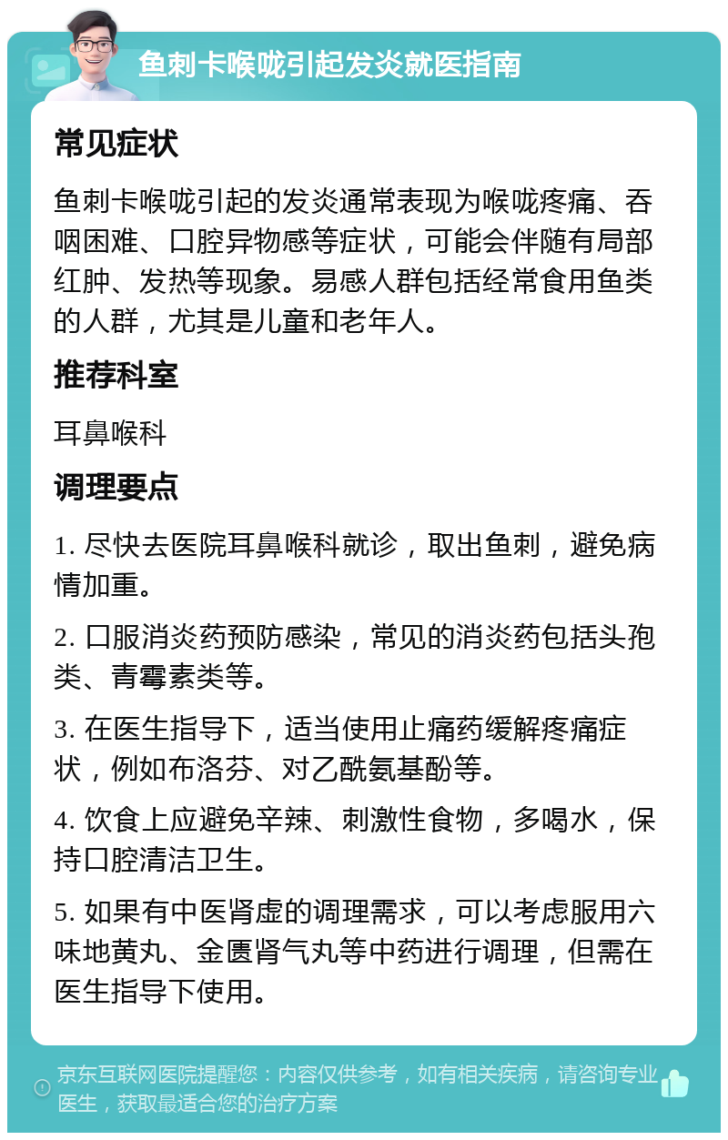 鱼刺卡喉咙引起发炎就医指南 常见症状 鱼刺卡喉咙引起的发炎通常表现为喉咙疼痛、吞咽困难、口腔异物感等症状，可能会伴随有局部红肿、发热等现象。易感人群包括经常食用鱼类的人群，尤其是儿童和老年人。 推荐科室 耳鼻喉科 调理要点 1. 尽快去医院耳鼻喉科就诊，取出鱼刺，避免病情加重。 2. 口服消炎药预防感染，常见的消炎药包括头孢类、青霉素类等。 3. 在医生指导下，适当使用止痛药缓解疼痛症状，例如布洛芬、对乙酰氨基酚等。 4. 饮食上应避免辛辣、刺激性食物，多喝水，保持口腔清洁卫生。 5. 如果有中医肾虚的调理需求，可以考虑服用六味地黄丸、金匮肾气丸等中药进行调理，但需在医生指导下使用。