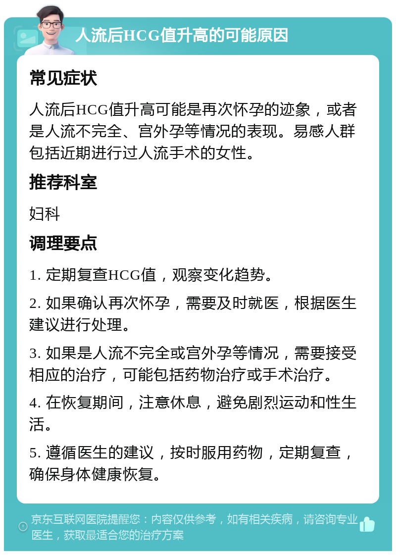 人流后HCG值升高的可能原因 常见症状 人流后HCG值升高可能是再次怀孕的迹象，或者是人流不完全、宫外孕等情况的表现。易感人群包括近期进行过人流手术的女性。 推荐科室 妇科 调理要点 1. 定期复查HCG值，观察变化趋势。 2. 如果确认再次怀孕，需要及时就医，根据医生建议进行处理。 3. 如果是人流不完全或宫外孕等情况，需要接受相应的治疗，可能包括药物治疗或手术治疗。 4. 在恢复期间，注意休息，避免剧烈运动和性生活。 5. 遵循医生的建议，按时服用药物，定期复查，确保身体健康恢复。