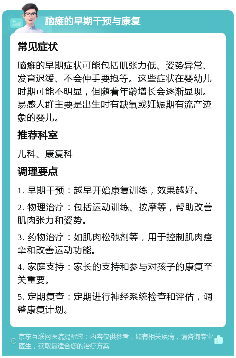 脑瘫的早期干预与康复 常见症状 脑瘫的早期症状可能包括肌张力低、姿势异常、发育迟缓、不会伸手要抱等。这些症状在婴幼儿时期可能不明显，但随着年龄增长会逐渐显现。易感人群主要是出生时有缺氧或妊娠期有流产迹象的婴儿。 推荐科室 儿科、康复科 调理要点 1. 早期干预：越早开始康复训练，效果越好。 2. 物理治疗：包括运动训练、按摩等，帮助改善肌肉张力和姿势。 3. 药物治疗：如肌肉松弛剂等，用于控制肌肉痉挛和改善运动功能。 4. 家庭支持：家长的支持和参与对孩子的康复至关重要。 5. 定期复查：定期进行神经系统检查和评估，调整康复计划。