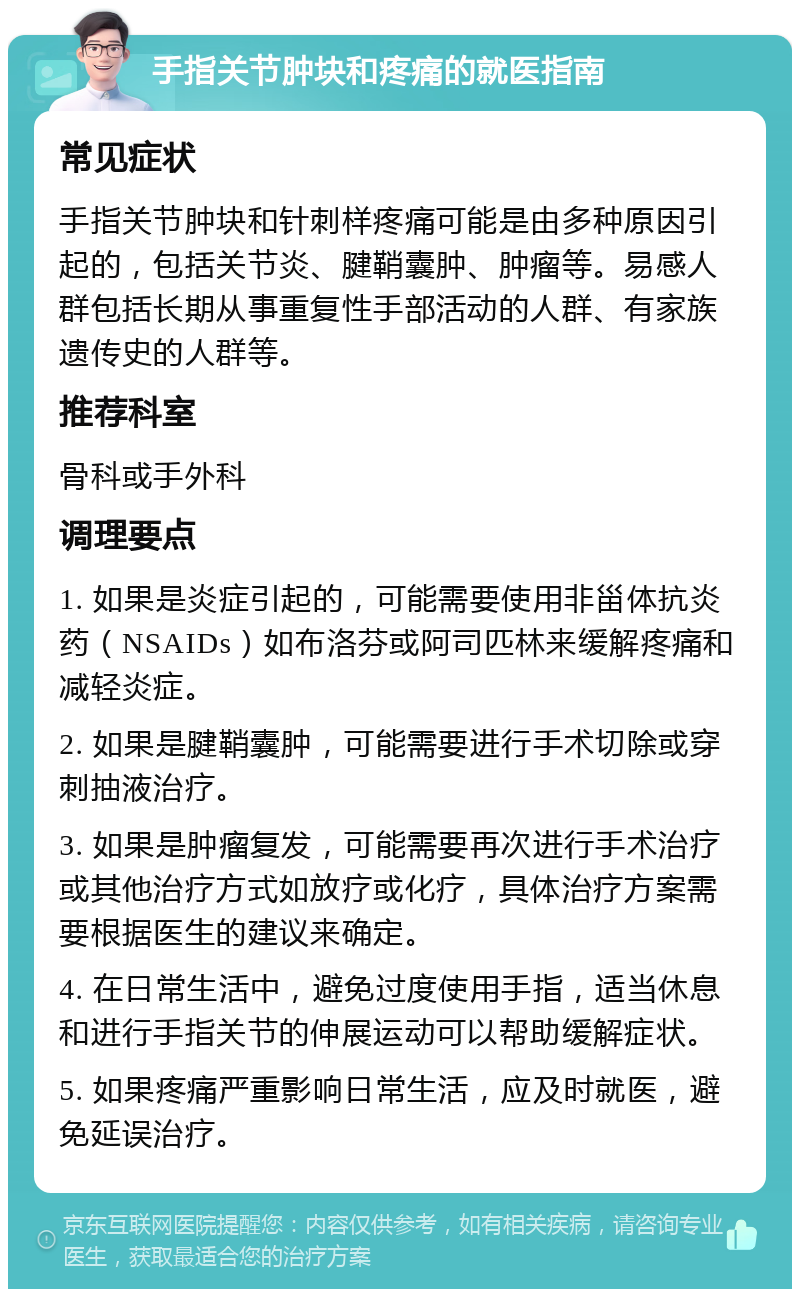 手指关节肿块和疼痛的就医指南 常见症状 手指关节肿块和针刺样疼痛可能是由多种原因引起的，包括关节炎、腱鞘囊肿、肿瘤等。易感人群包括长期从事重复性手部活动的人群、有家族遗传史的人群等。 推荐科室 骨科或手外科 调理要点 1. 如果是炎症引起的，可能需要使用非甾体抗炎药（NSAIDs）如布洛芬或阿司匹林来缓解疼痛和减轻炎症。 2. 如果是腱鞘囊肿，可能需要进行手术切除或穿刺抽液治疗。 3. 如果是肿瘤复发，可能需要再次进行手术治疗或其他治疗方式如放疗或化疗，具体治疗方案需要根据医生的建议来确定。 4. 在日常生活中，避免过度使用手指，适当休息和进行手指关节的伸展运动可以帮助缓解症状。 5. 如果疼痛严重影响日常生活，应及时就医，避免延误治疗。