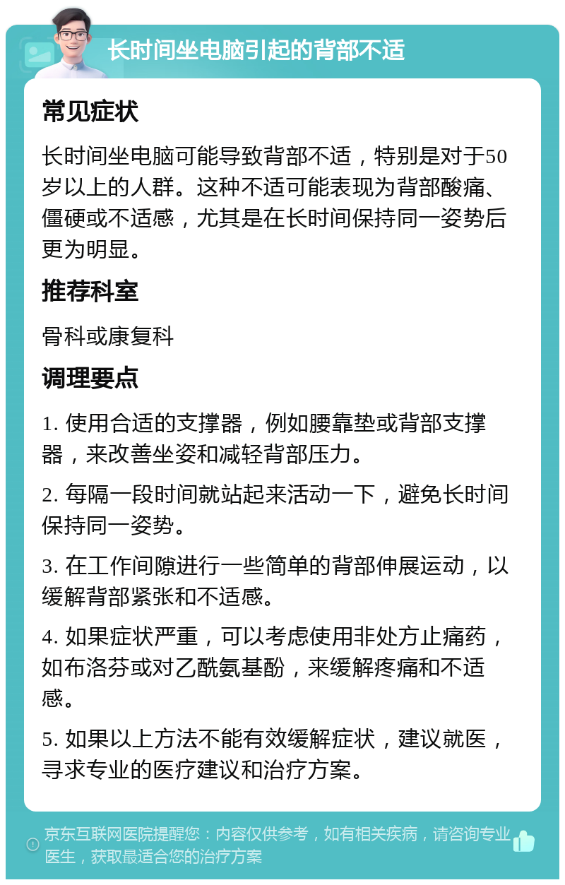 长时间坐电脑引起的背部不适 常见症状 长时间坐电脑可能导致背部不适，特别是对于50岁以上的人群。这种不适可能表现为背部酸痛、僵硬或不适感，尤其是在长时间保持同一姿势后更为明显。 推荐科室 骨科或康复科 调理要点 1. 使用合适的支撑器，例如腰靠垫或背部支撑器，来改善坐姿和减轻背部压力。 2. 每隔一段时间就站起来活动一下，避免长时间保持同一姿势。 3. 在工作间隙进行一些简单的背部伸展运动，以缓解背部紧张和不适感。 4. 如果症状严重，可以考虑使用非处方止痛药，如布洛芬或对乙酰氨基酚，来缓解疼痛和不适感。 5. 如果以上方法不能有效缓解症状，建议就医，寻求专业的医疗建议和治疗方案。