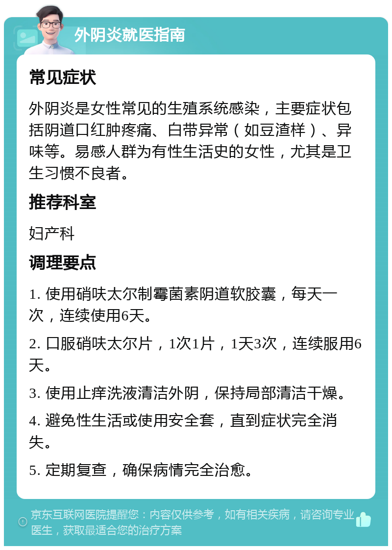 外阴炎就医指南 常见症状 外阴炎是女性常见的生殖系统感染，主要症状包括阴道口红肿疼痛、白带异常（如豆渣样）、异味等。易感人群为有性生活史的女性，尤其是卫生习惯不良者。 推荐科室 妇产科 调理要点 1. 使用硝呋太尔制霉菌素阴道软胶囊，每天一次，连续使用6天。 2. 口服硝呋太尔片，1次1片，1天3次，连续服用6天。 3. 使用止痒洗液清洁外阴，保持局部清洁干燥。 4. 避免性生活或使用安全套，直到症状完全消失。 5. 定期复查，确保病情完全治愈。