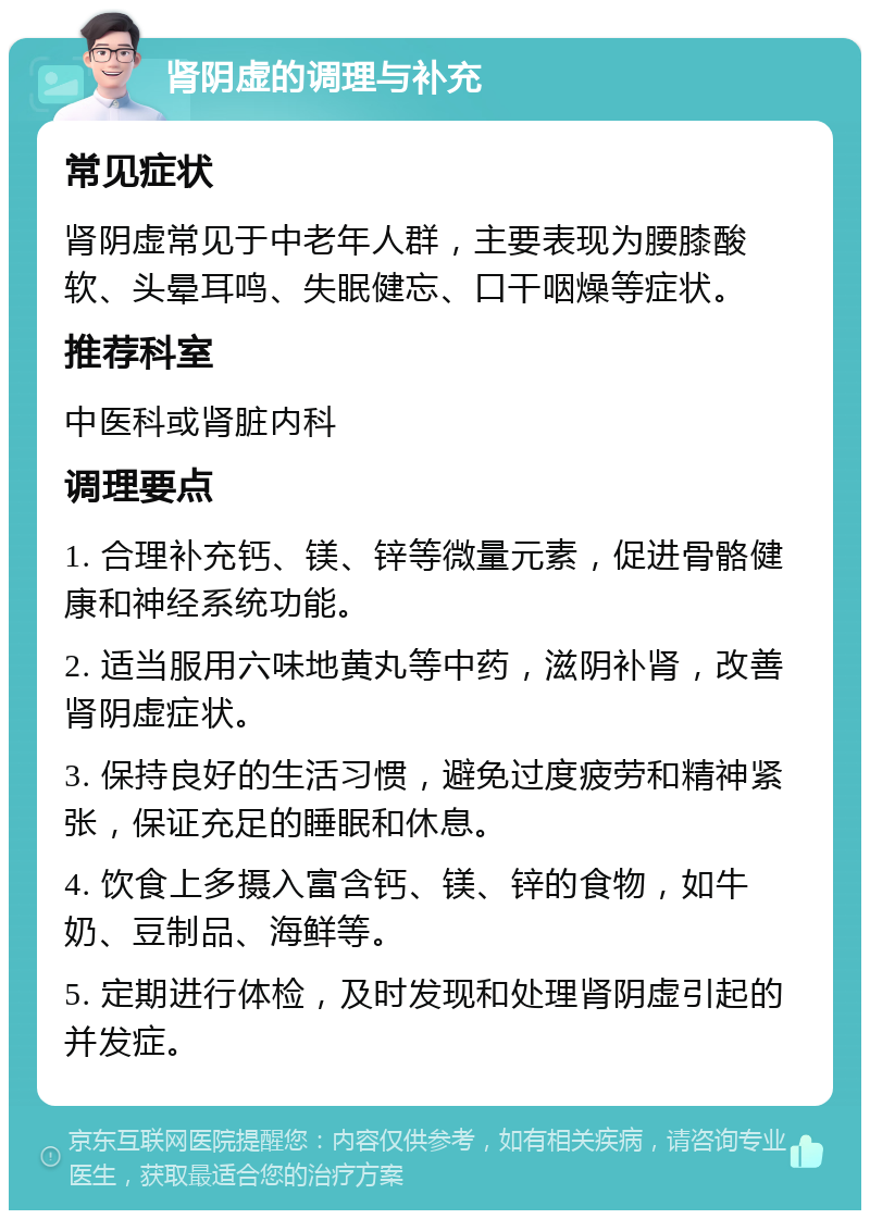 肾阴虚的调理与补充 常见症状 肾阴虚常见于中老年人群，主要表现为腰膝酸软、头晕耳鸣、失眠健忘、口干咽燥等症状。 推荐科室 中医科或肾脏内科 调理要点 1. 合理补充钙、镁、锌等微量元素，促进骨骼健康和神经系统功能。 2. 适当服用六味地黄丸等中药，滋阴补肾，改善肾阴虚症状。 3. 保持良好的生活习惯，避免过度疲劳和精神紧张，保证充足的睡眠和休息。 4. 饮食上多摄入富含钙、镁、锌的食物，如牛奶、豆制品、海鲜等。 5. 定期进行体检，及时发现和处理肾阴虚引起的并发症。