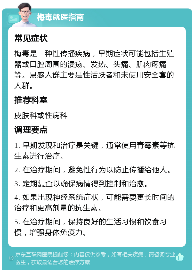 梅毒就医指南 常见症状 梅毒是一种性传播疾病，早期症状可能包括生殖器或口腔周围的溃疡、发热、头痛、肌肉疼痛等。易感人群主要是性活跃者和未使用安全套的人群。 推荐科室 皮肤科或性病科 调理要点 1. 早期发现和治疗是关键，通常使用青霉素等抗生素进行治疗。 2. 在治疗期间，避免性行为以防止传播给他人。 3. 定期复查以确保病情得到控制和治愈。 4. 如果出现神经系统症状，可能需要更长时间的治疗和更高剂量的抗生素。 5. 在治疗期间，保持良好的生活习惯和饮食习惯，增强身体免疫力。