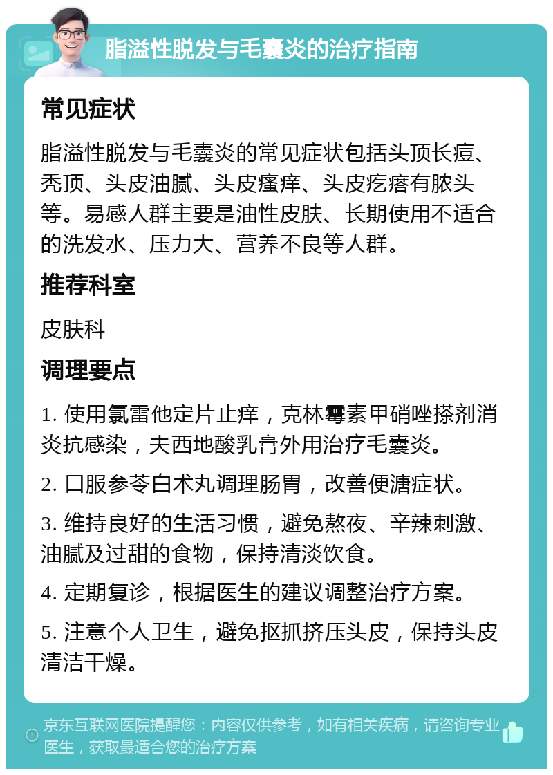 脂溢性脱发与毛囊炎的治疗指南 常见症状 脂溢性脱发与毛囊炎的常见症状包括头顶长痘、秃顶、头皮油腻、头皮瘙痒、头皮疙瘩有脓头等。易感人群主要是油性皮肤、长期使用不适合的洗发水、压力大、营养不良等人群。 推荐科室 皮肤科 调理要点 1. 使用氯雷他定片止痒，克林霉素甲硝唑搽剂消炎抗感染，夫西地酸乳膏外用治疗毛囊炎。 2. 口服参苓白术丸调理肠胃，改善便溏症状。 3. 维持良好的生活习惯，避免熬夜、辛辣刺激、油腻及过甜的食物，保持清淡饮食。 4. 定期复诊，根据医生的建议调整治疗方案。 5. 注意个人卫生，避免抠抓挤压头皮，保持头皮清洁干燥。