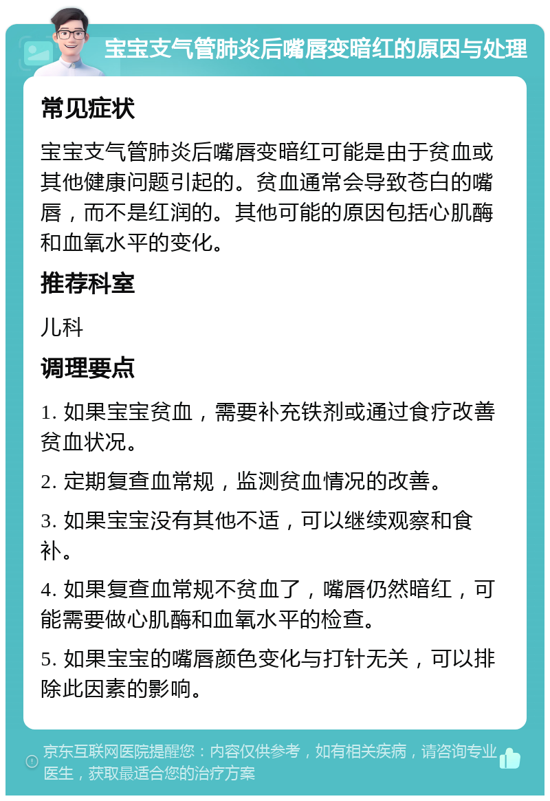 宝宝支气管肺炎后嘴唇变暗红的原因与处理 常见症状 宝宝支气管肺炎后嘴唇变暗红可能是由于贫血或其他健康问题引起的。贫血通常会导致苍白的嘴唇，而不是红润的。其他可能的原因包括心肌酶和血氧水平的变化。 推荐科室 儿科 调理要点 1. 如果宝宝贫血，需要补充铁剂或通过食疗改善贫血状况。 2. 定期复查血常规，监测贫血情况的改善。 3. 如果宝宝没有其他不适，可以继续观察和食补。 4. 如果复查血常规不贫血了，嘴唇仍然暗红，可能需要做心肌酶和血氧水平的检查。 5. 如果宝宝的嘴唇颜色变化与打针无关，可以排除此因素的影响。