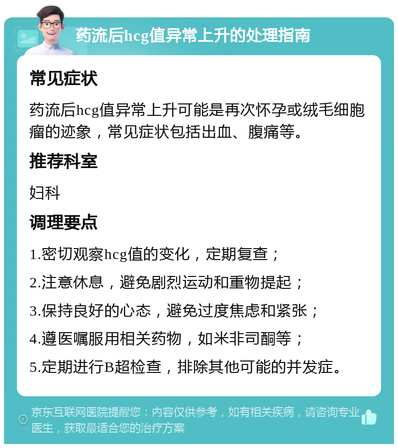 药流后hcg值异常上升的处理指南 常见症状 药流后hcg值异常上升可能是再次怀孕或绒毛细胞瘤的迹象，常见症状包括出血、腹痛等。 推荐科室 妇科 调理要点 1.密切观察hcg值的变化，定期复查； 2.注意休息，避免剧烈运动和重物提起； 3.保持良好的心态，避免过度焦虑和紧张； 4.遵医嘱服用相关药物，如米非司酮等； 5.定期进行B超检查，排除其他可能的并发症。