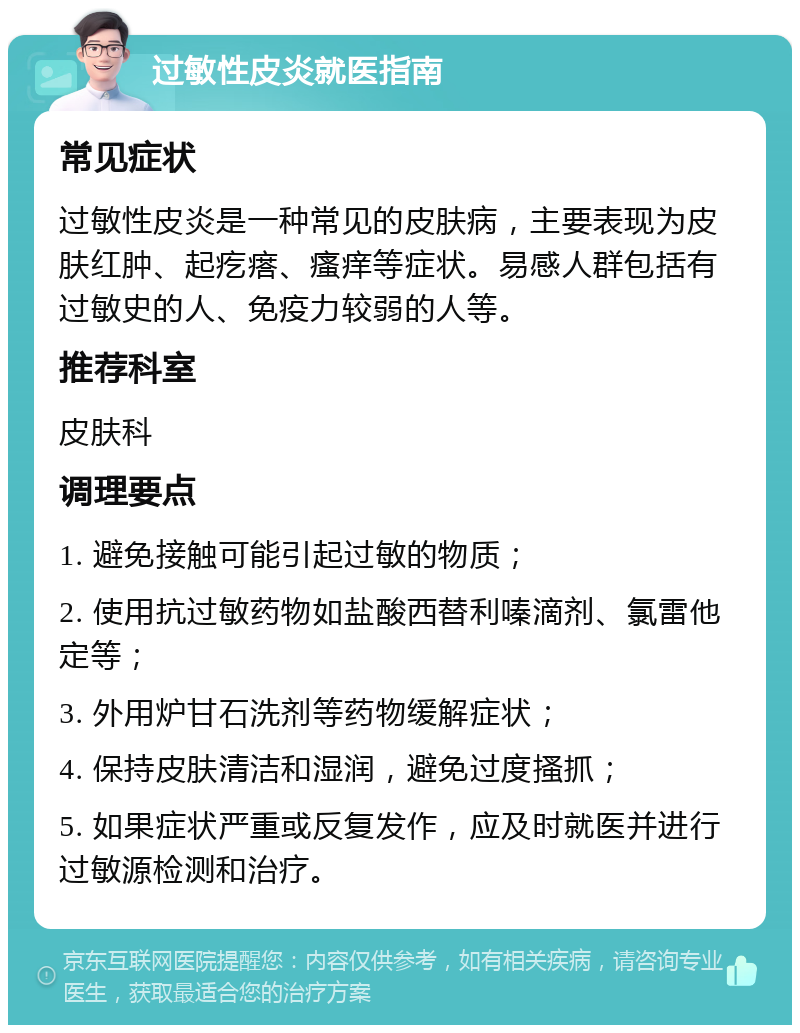 过敏性皮炎就医指南 常见症状 过敏性皮炎是一种常见的皮肤病，主要表现为皮肤红肿、起疙瘩、瘙痒等症状。易感人群包括有过敏史的人、免疫力较弱的人等。 推荐科室 皮肤科 调理要点 1. 避免接触可能引起过敏的物质； 2. 使用抗过敏药物如盐酸西替利嗪滴剂、氯雷他定等； 3. 外用炉甘石洗剂等药物缓解症状； 4. 保持皮肤清洁和湿润，避免过度搔抓； 5. 如果症状严重或反复发作，应及时就医并进行过敏源检测和治疗。