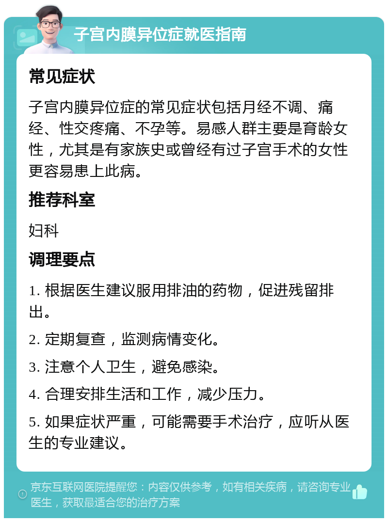 子宫内膜异位症就医指南 常见症状 子宫内膜异位症的常见症状包括月经不调、痛经、性交疼痛、不孕等。易感人群主要是育龄女性，尤其是有家族史或曾经有过子宫手术的女性更容易患上此病。 推荐科室 妇科 调理要点 1. 根据医生建议服用排油的药物，促进残留排出。 2. 定期复查，监测病情变化。 3. 注意个人卫生，避免感染。 4. 合理安排生活和工作，减少压力。 5. 如果症状严重，可能需要手术治疗，应听从医生的专业建议。