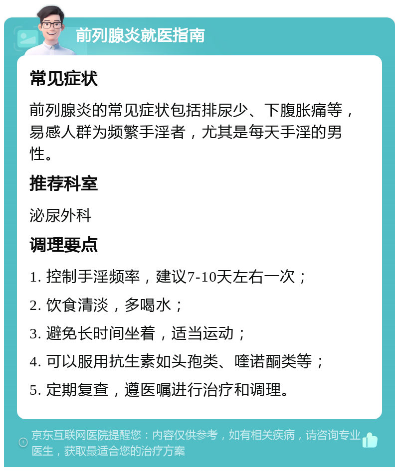 前列腺炎就医指南 常见症状 前列腺炎的常见症状包括排尿少、下腹胀痛等，易感人群为频繁手淫者，尤其是每天手淫的男性。 推荐科室 泌尿外科 调理要点 1. 控制手淫频率，建议7-10天左右一次； 2. 饮食清淡，多喝水； 3. 避免长时间坐着，适当运动； 4. 可以服用抗生素如头孢类、喹诺酮类等； 5. 定期复查，遵医嘱进行治疗和调理。