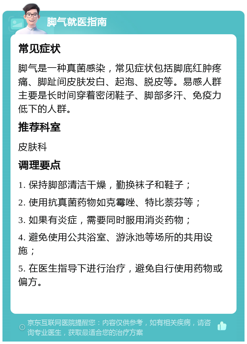 脚气就医指南 常见症状 脚气是一种真菌感染，常见症状包括脚底红肿疼痛、脚趾间皮肤发白、起泡、脱皮等。易感人群主要是长时间穿着密闭鞋子、脚部多汗、免疫力低下的人群。 推荐科室 皮肤科 调理要点 1. 保持脚部清洁干燥，勤换袜子和鞋子； 2. 使用抗真菌药物如克霉唑、特比萘芬等； 3. 如果有炎症，需要同时服用消炎药物； 4. 避免使用公共浴室、游泳池等场所的共用设施； 5. 在医生指导下进行治疗，避免自行使用药物或偏方。