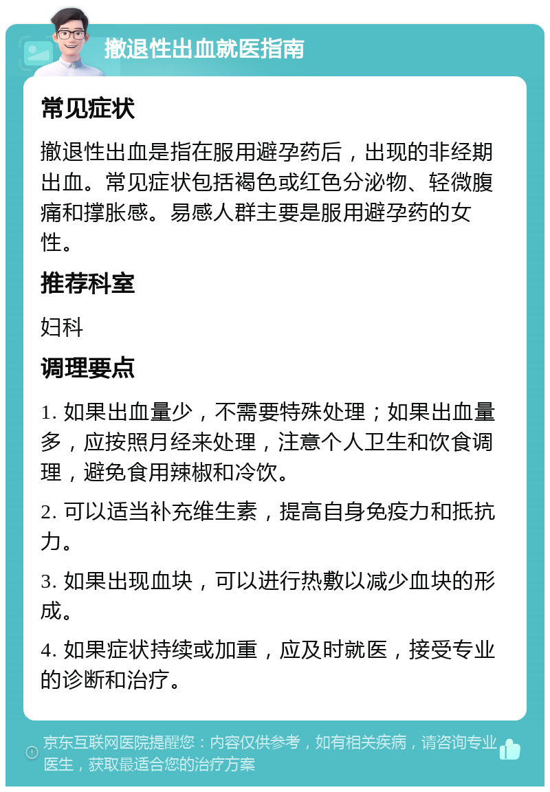 撤退性出血就医指南 常见症状 撤退性出血是指在服用避孕药后，出现的非经期出血。常见症状包括褐色或红色分泌物、轻微腹痛和撑胀感。易感人群主要是服用避孕药的女性。 推荐科室 妇科 调理要点 1. 如果出血量少，不需要特殊处理；如果出血量多，应按照月经来处理，注意个人卫生和饮食调理，避免食用辣椒和冷饮。 2. 可以适当补充维生素，提高自身免疫力和抵抗力。 3. 如果出现血块，可以进行热敷以减少血块的形成。 4. 如果症状持续或加重，应及时就医，接受专业的诊断和治疗。