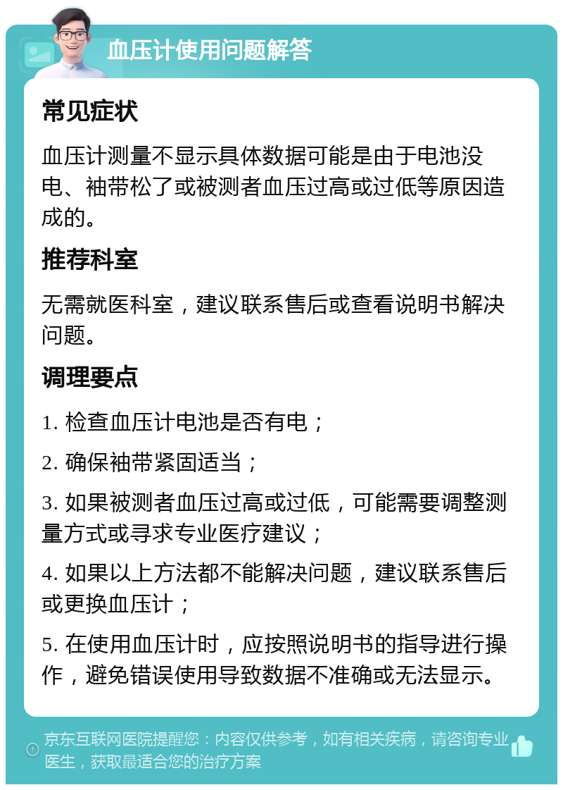 血压计使用问题解答 常见症状 血压计测量不显示具体数据可能是由于电池没电、袖带松了或被测者血压过高或过低等原因造成的。 推荐科室 无需就医科室，建议联系售后或查看说明书解决问题。 调理要点 1. 检查血压计电池是否有电； 2. 确保袖带紧固适当； 3. 如果被测者血压过高或过低，可能需要调整测量方式或寻求专业医疗建议； 4. 如果以上方法都不能解决问题，建议联系售后或更换血压计； 5. 在使用血压计时，应按照说明书的指导进行操作，避免错误使用导致数据不准确或无法显示。