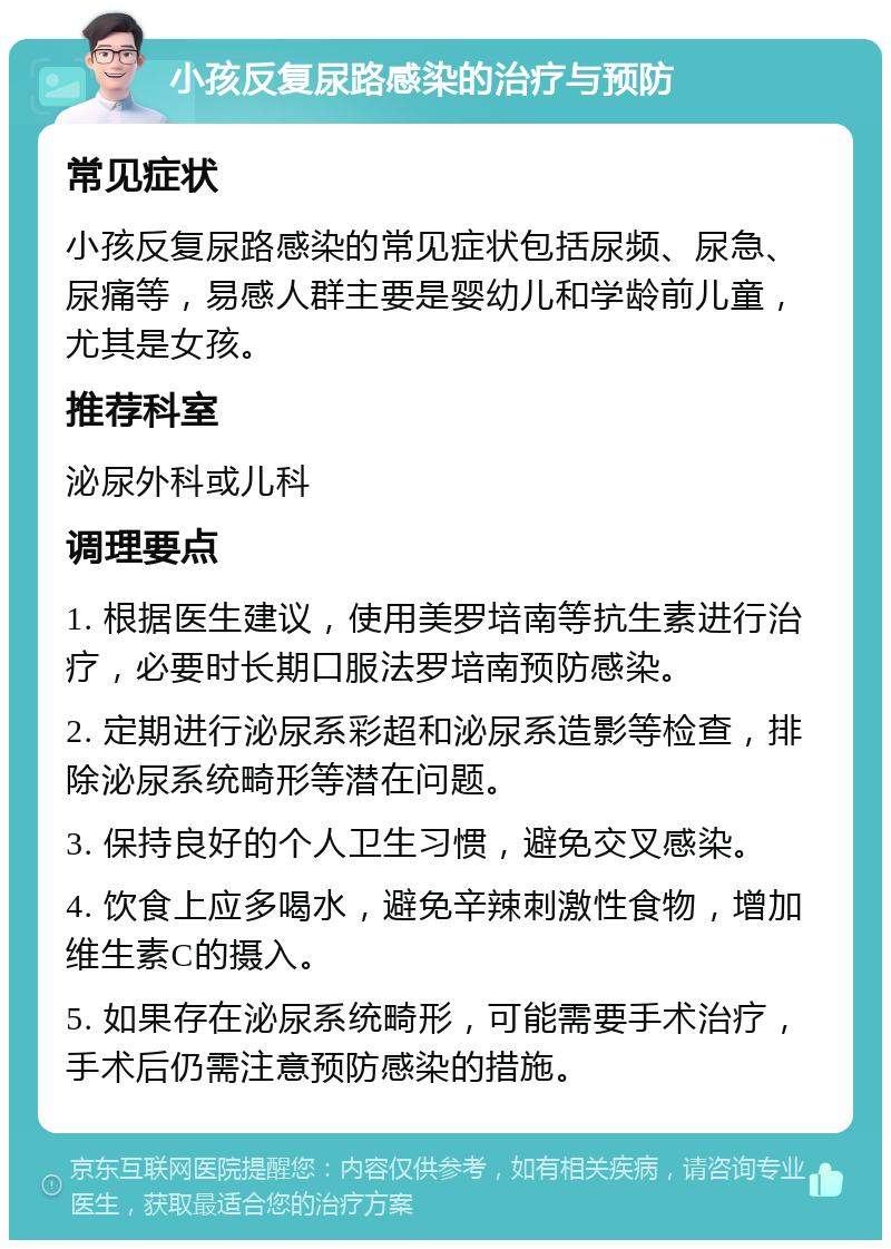 小孩反复尿路感染的治疗与预防 常见症状 小孩反复尿路感染的常见症状包括尿频、尿急、尿痛等，易感人群主要是婴幼儿和学龄前儿童，尤其是女孩。 推荐科室 泌尿外科或儿科 调理要点 1. 根据医生建议，使用美罗培南等抗生素进行治疗，必要时长期口服法罗培南预防感染。 2. 定期进行泌尿系彩超和泌尿系造影等检查，排除泌尿系统畸形等潜在问题。 3. 保持良好的个人卫生习惯，避免交叉感染。 4. 饮食上应多喝水，避免辛辣刺激性食物，增加维生素C的摄入。 5. 如果存在泌尿系统畸形，可能需要手术治疗，手术后仍需注意预防感染的措施。